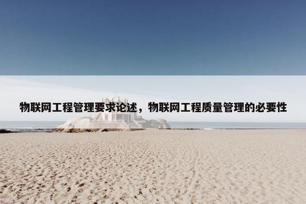 物联网工程管理要求论述，物联网工程质量管理的必要性