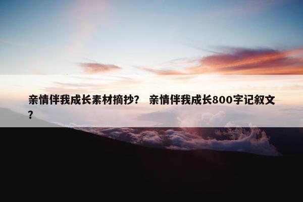 亲情伴我成长素材摘抄？ 亲情伴我成长800字记叙文？