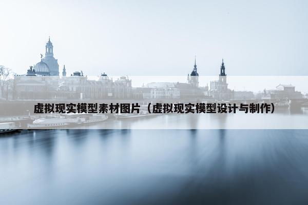 虚拟现实模型素材图片（虚拟现实模型设计与制作）