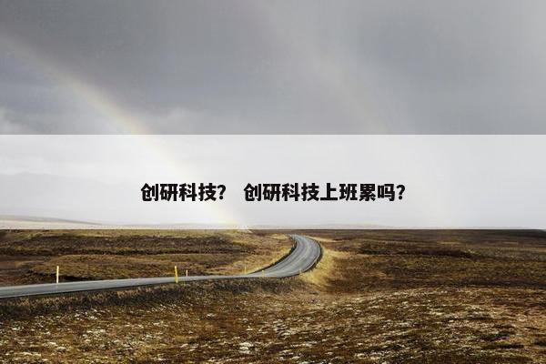 创研科技？ 创研科技上班累吗？