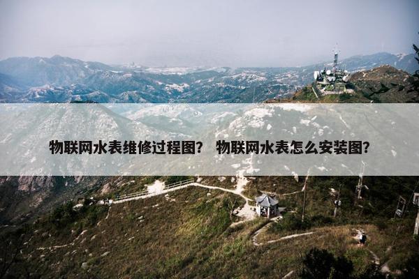 物联网水表维修过程图？ 物联网水表怎么安装图？