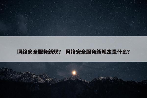 网络安全服务新规？ 网络安全服务新规定是什么？
