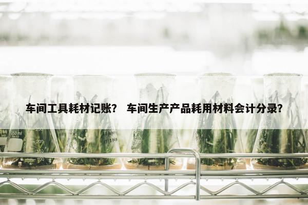 车间工具耗材记账？ 车间生产产品耗用材料会计分录？
