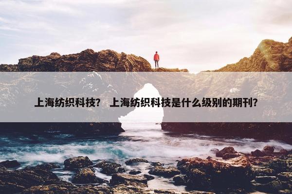 上海纺织科技？ 上海纺织科技是什么级别的期刊？