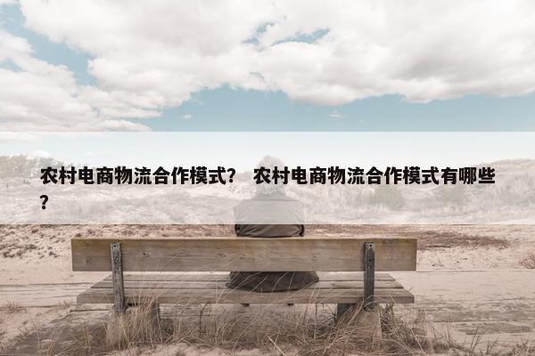 农村电商物流合作模式？ 农村电商物流合作模式有哪些？