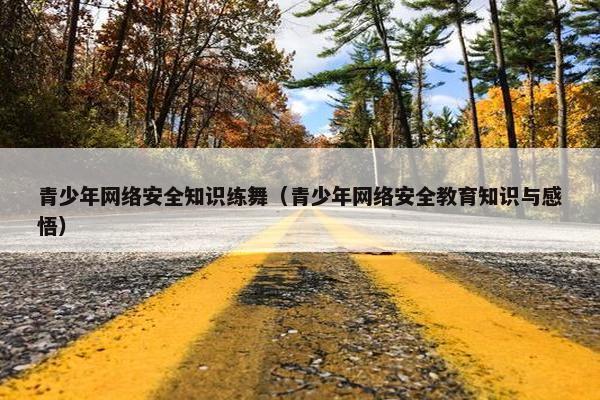 青少年网络安全知识练舞（青少年网络安全教育知识与感悟）