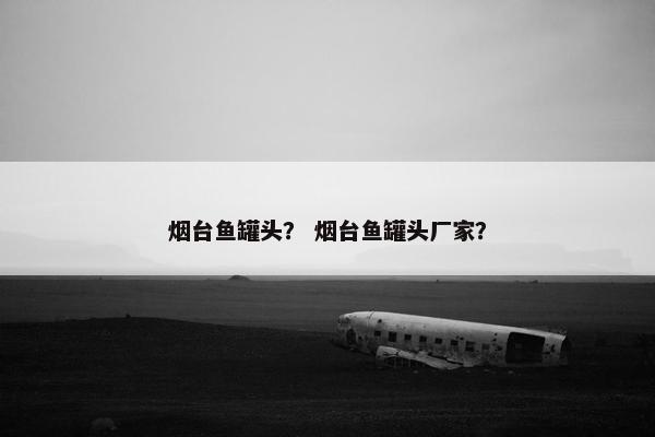 烟台鱼罐头？ 烟台鱼罐头厂家？