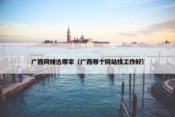 广西网赚选哪家（广西哪个网站找工作好）