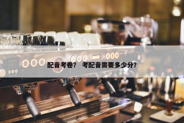 配音考卷？ 考配音需要多少分？