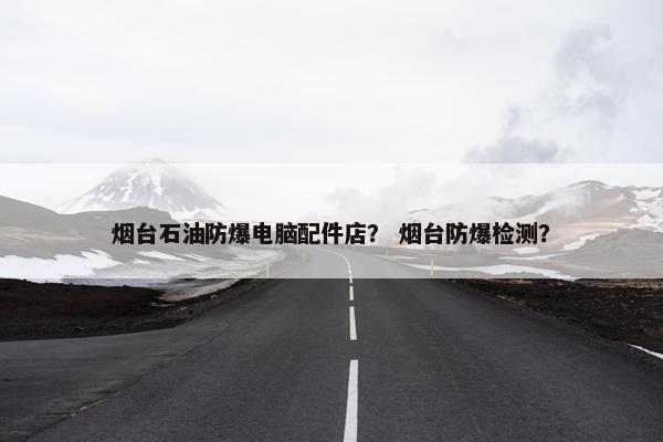 烟台石油防爆电脑配件店？ 烟台防爆检测？