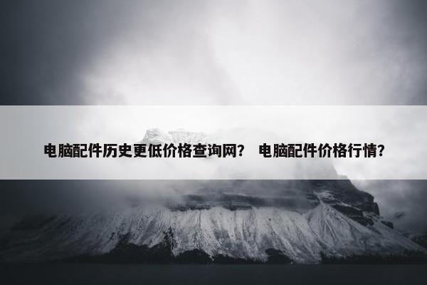 电脑配件历史更低价格查询网？ 电脑配件价格行情？
