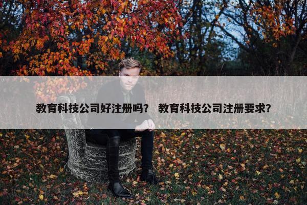 教育科技公司好注册吗？ 教育科技公司注册要求？