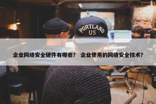 企业网络安全硬件有哪些？ 企业使用的网络安全技术？