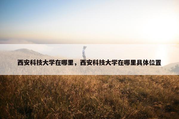 西安科技大学在哪里，西安科技大学在哪里具体位置