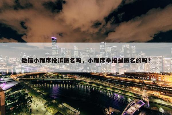 微信小程序投诉匿名吗，小程序举报是匿名的吗?