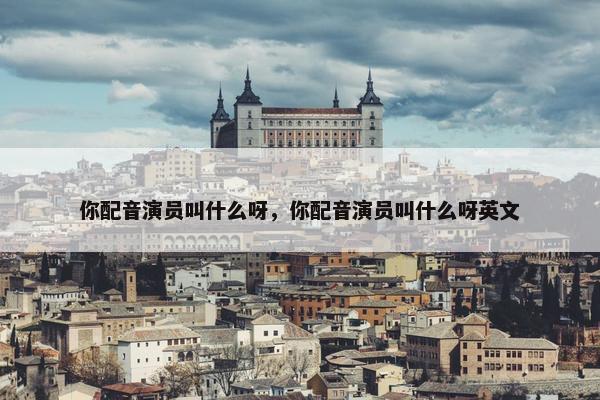 你配音演员叫什么呀，你配音演员叫什么呀英文
