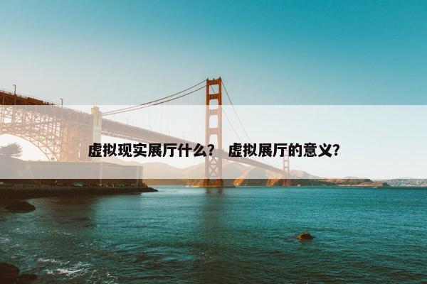 虚拟现实展厅什么？ 虚拟展厅的意义？