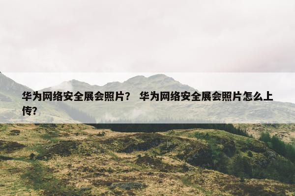 华为网络安全展会照片？ 华为网络安全展会照片怎么上传？
