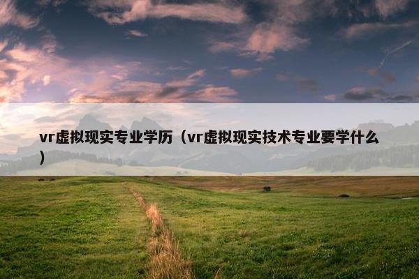 vr虚拟现实专业学历（vr虚拟现实技术专业要学什么）