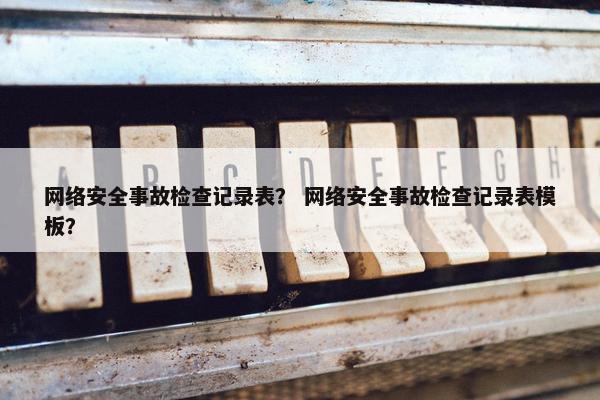 网络安全事故检查记录表？ 网络安全事故检查记录表模板？