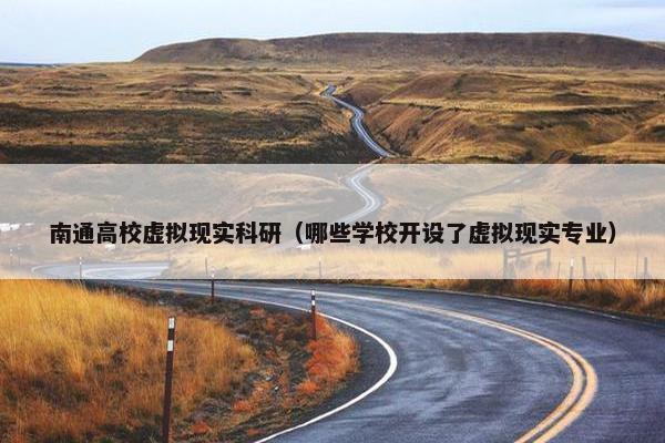 南通高校虚拟现实科研（哪些学校开设了虚拟现实专业）