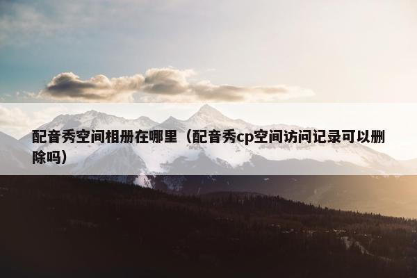配音秀空间相册在哪里（配音秀cp空间访问记录可以删除吗）