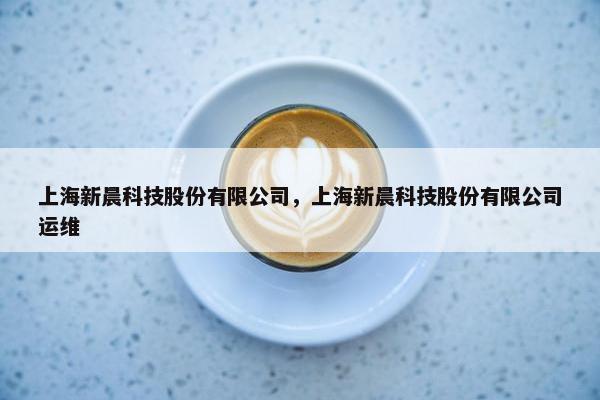 上海新晨科技股份有限公司,上海新晨科技股份有限公司运维 上海新晨科技股份有限公司,上海新晨科技股份有限公司运维