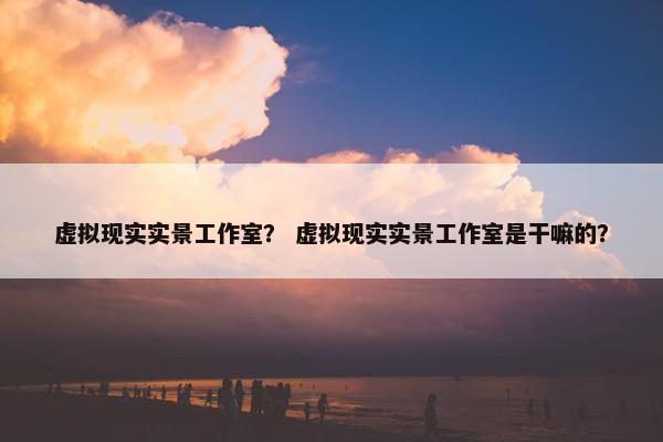 虚拟现实实景工作室？ 虚拟现实实景工作室是干嘛的？