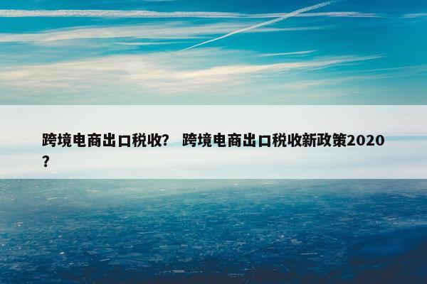 跨境电商出口税收？ 跨境电商出口税收新政策2020？