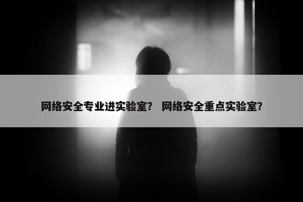 网络安全专业进实验室？ 网络安全重点实验室？