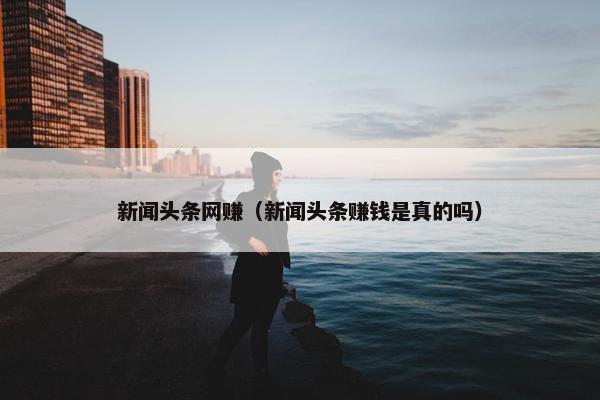 新闻头条网赚（新闻头条赚钱是真的吗）