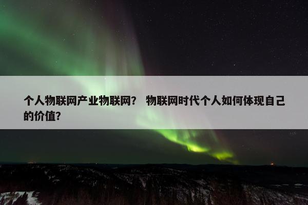 个人物联网产业物联网？ 物联网时代个人如何体现自己的价值？