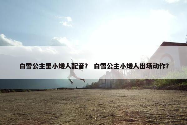 白雪公主里小矮人配音？ 白雪公主小矮人出场动作？