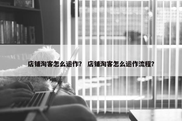 店铺淘客怎么运作？ 店铺淘客怎么运作流程？