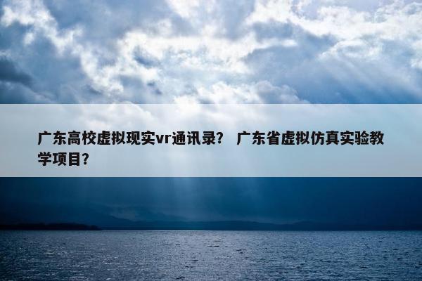 广东高校虚拟现实vr通讯录？ 广东省虚拟仿真实验教学项目？