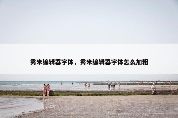 秀米编辑器字体，秀米编辑器字体怎么加粗