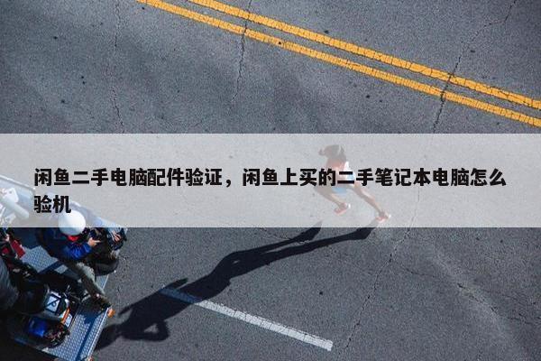 闲鱼二手电脑配件验证，闲鱼上买的二手笔记本电脑怎么验机