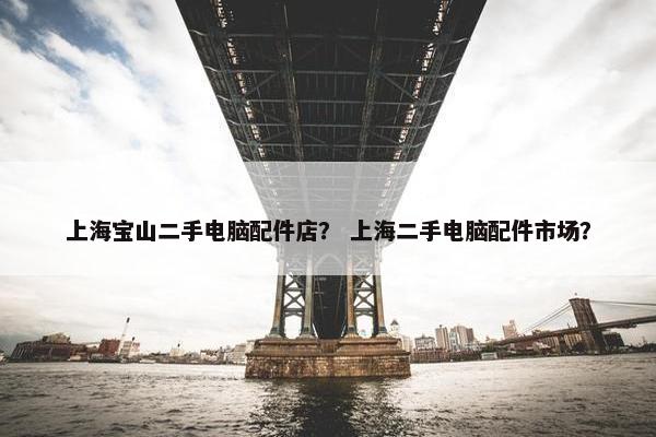 上海宝山二手电脑配件店？ 上海二手电脑配件市场？