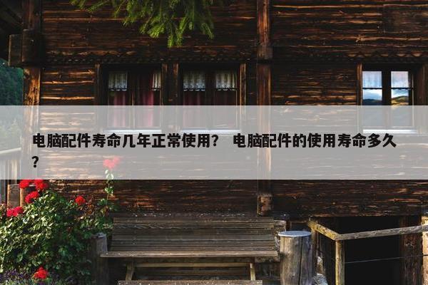 电脑配件寿命几年正常使用？ 电脑配件的使用寿命多久？