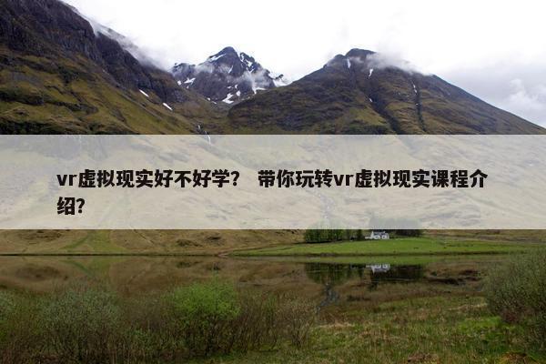 vr虚拟现实好不好学？ 带你玩转vr虚拟现实课程介绍？