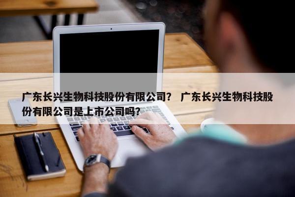 广东长兴生物科技股份有限公司？ 广东长兴生物科技股份有限公司是上市公司吗？