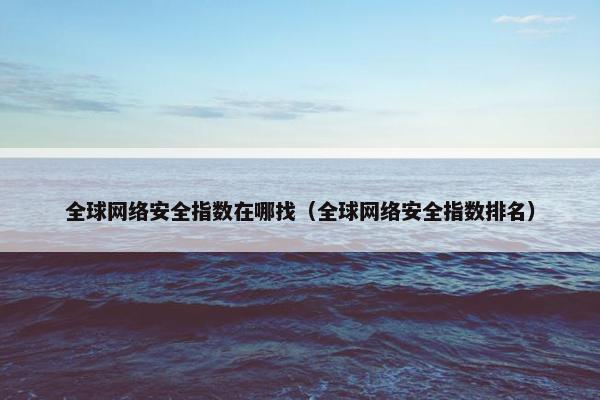 全球网络安全指数在哪找（全球网络安全指数排名）