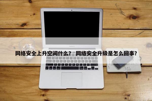 网络安全上升空间什么？ 网络安全升级是怎么回事？