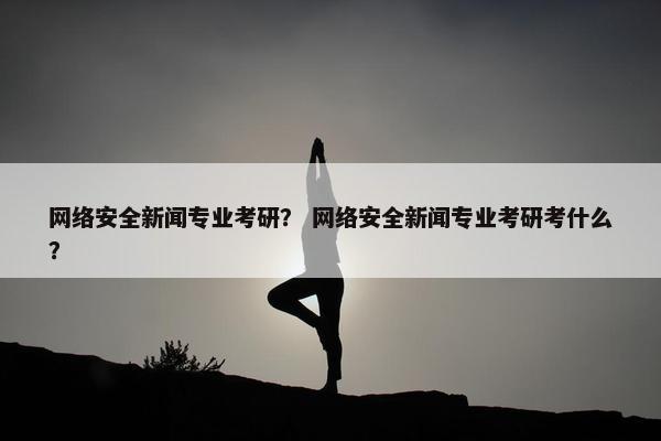 网络安全新闻专业考研？ 网络安全新闻专业考研考什么？