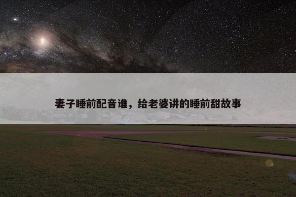妻子睡前配音谁，给老婆讲的睡前甜故事