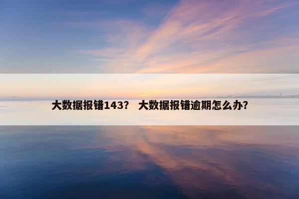 大数据报错143？ 大数据报错逾期怎么办？