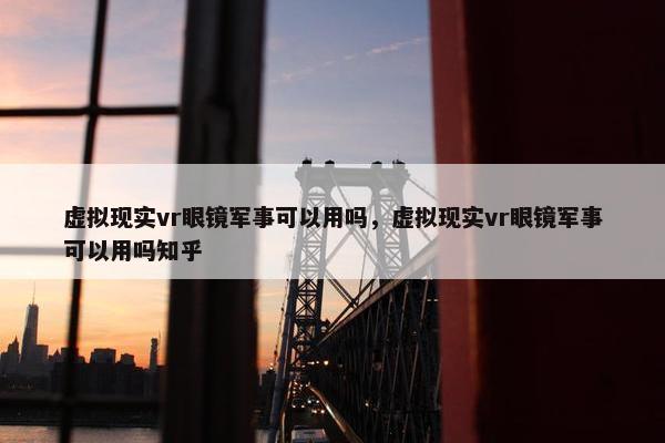 虚拟现实vr眼镜军事可以用吗，虚拟现实vr眼镜军事可以用吗知乎