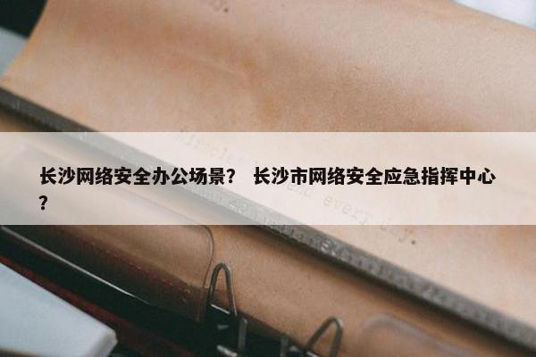 长沙网络安全办公场景？ 长沙市网络安全应急指挥中心？