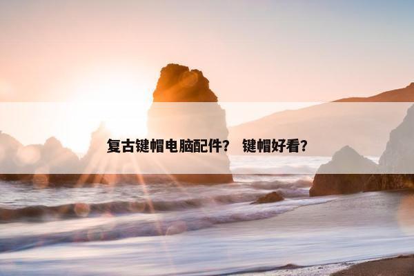 复古键帽电脑配件？ 键帽好看？