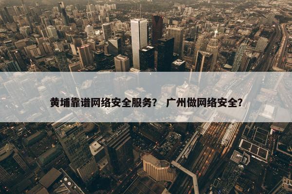 黄埔靠谱网络安全服务？ 广州做网络安全？